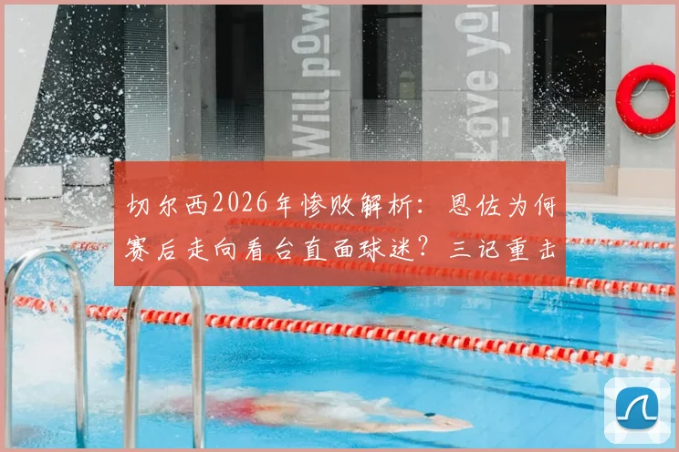 切尔西2026年惨败解析:恩佐为何赛后走向看台直面球迷?三记重击与球员责任深度探讨