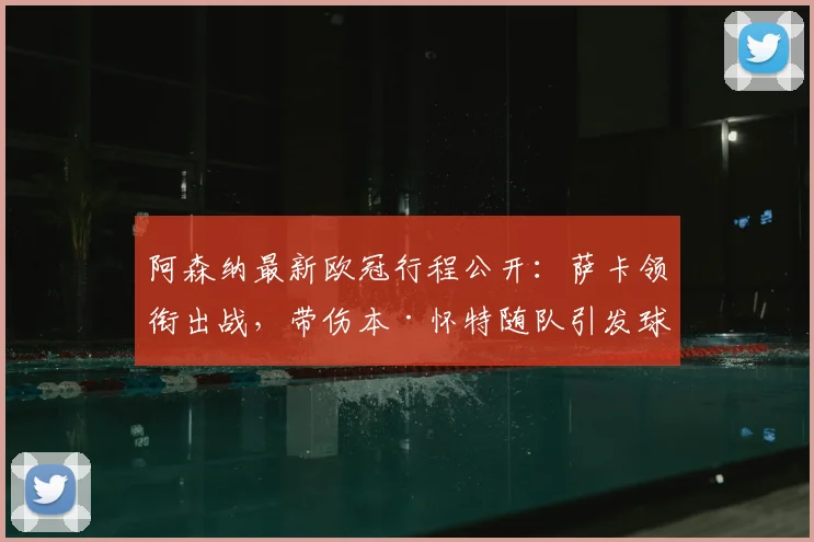 阿森纳最新欧冠行程公开：萨卡领衔出战，带伤本·怀特随队引发球迷热议与战术猜想