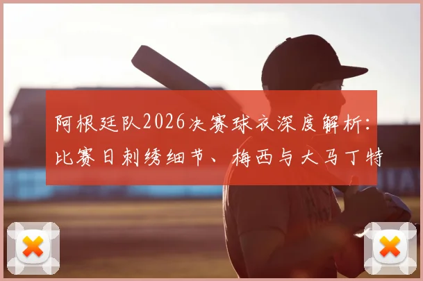 阿根廷队2026决赛球衣深度解析：比赛日刺绣细节、梅西与大马丁特别徽章含义，附球员版与市售版区别指南