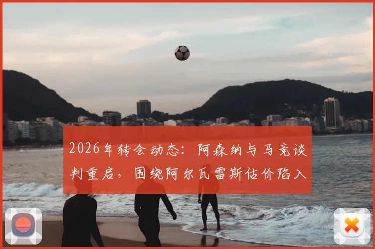 2026年转会动态：阿森纳与马竞谈判重启，围绕阿尔瓦雷斯估价陷入僵局，双方分歧点深度解析