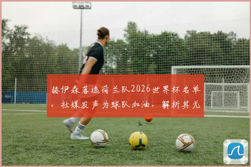 赫伊森落选荷兰队2026世界杯名单,社媒发声为球队加油,解析其无缘原因与未来前景