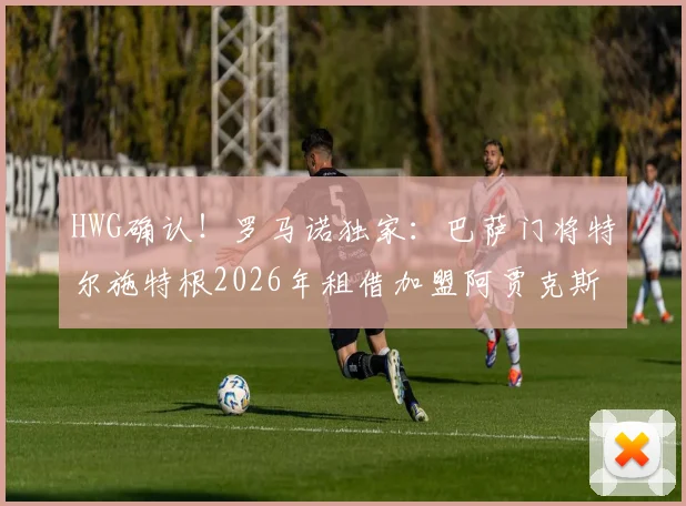 HWG确认！罗马诺独家：巴萨门将特尔施特根2026年租借加盟阿贾克斯，附球员生涯转会深度解析及未来前景预测