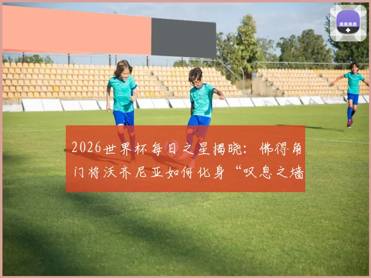 2026世界杯每日之星揭晓：佛得角门将沃齐尼亚如何化身“叹息之墙”当选最佳？附比赛关键扑救解析