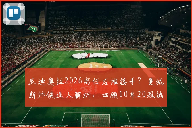 瓜迪奥拉2026离任后谁接手？曼城新帅候选人解析，回顾10年20冠执教生涯