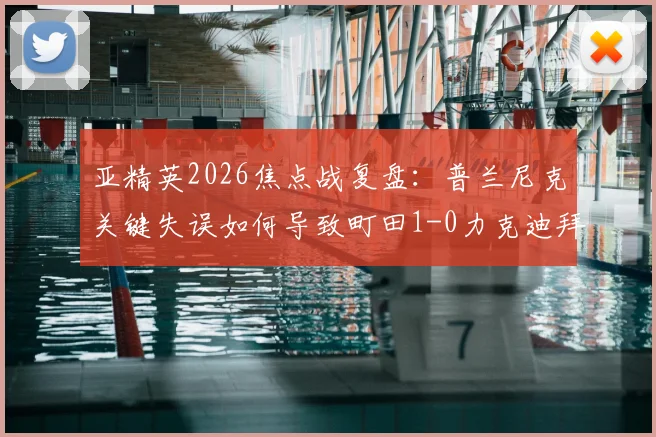 亚精英2026焦点战复盘:普兰尼克关键失误如何导致町田1-0力克迪拜青年国民?附全场数据与晋级形势解读