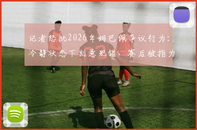 记者怒批2026年姆巴佩争议行为：冷静状态下刻意犯错，赛后被指为精心算计而非冲动失误
