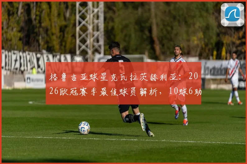 格鲁吉亚球星克瓦拉茨赫利亚：2026欧冠赛季最佳球员解析，10球6助卫冕MVP全数据回顾