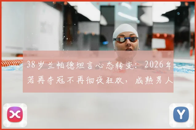 38岁兰帕德坦言心态转变:2026年若再夺冠不再彻夜狂欢,成熟男人更懂低调的意义