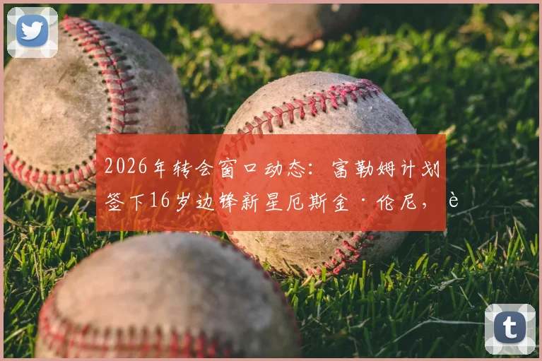 2026年转会窗口动态：富勒姆计划签下16岁边锋新星厄斯金·伦尼，转会费与球员特点深度解读