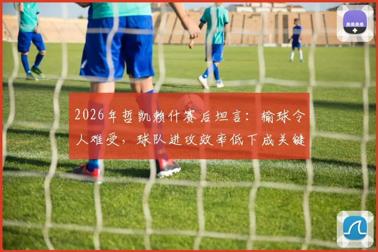 2026年哲凯赖什赛后坦言：输球令人难受，球队进攻效率低下成关键原因，未来如何改进？