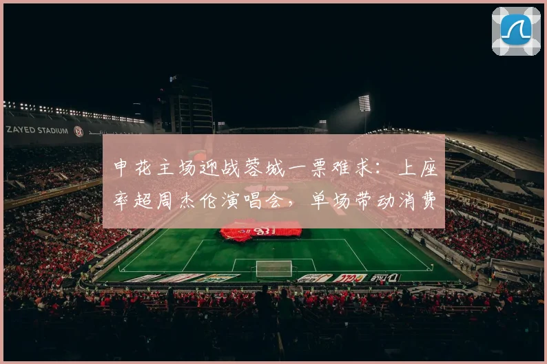 申花主场迎战蓉城一票难求：上座率超周杰伦演唱会，单场带动消费破亿原因解析
