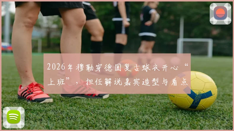 2026年穆勒穿德国复古球衣开心“上班”,担任解说嘉宾造型与看点解析
