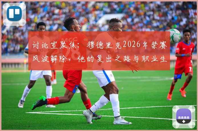 讨论室聚焦:穆德里克2026年禁赛风波解除,他的复出之路与职业生涯救赎前景分析