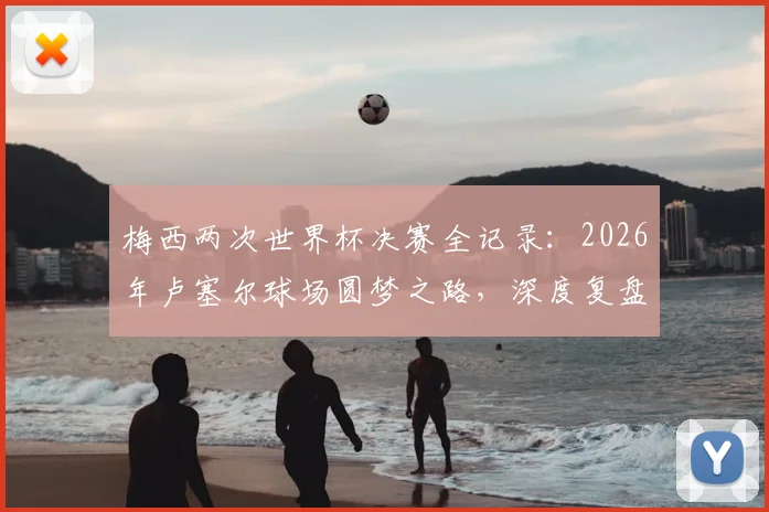 梅西两次世界杯决赛全记录：2026年卢塞尔球场圆梦之路，深度复盘马拉卡纳球场失利原因与关键细节