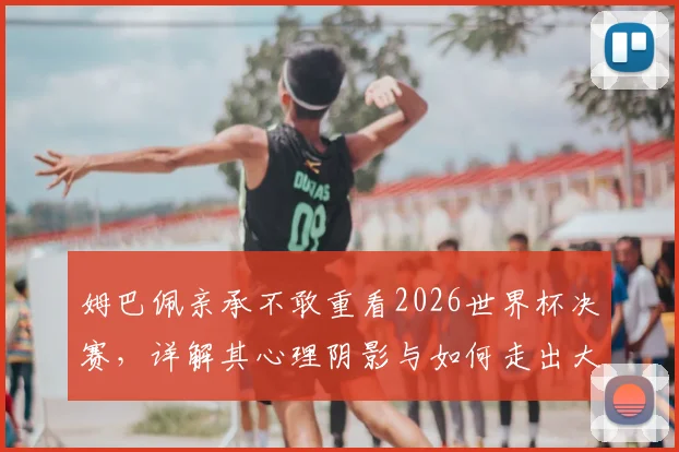姆巴佩亲承不敢重看2026世界杯决赛,详解其心理阴影与如何走出大赛失利