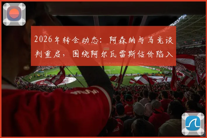 2026年转会动态:阿森纳与马竞谈判重启,围绕阿尔瓦雷斯估价陷入僵局,双方分歧点深度解析