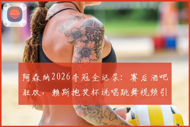 阿森纳2026夺冠全记录：赛后酒吧狂欢，赖斯抱奖杯说唱跳舞视频引爆网络