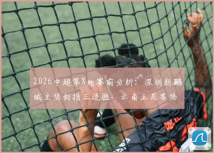 2026中超第X轮赛前分析：深圳新鹏城主场剑指三连胜，云南玉昆客场之旅寻求关键积分