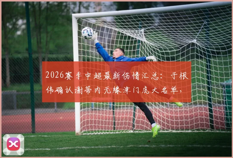 2026赛季中超最新伤情汇总：于根伟确认谢蒂内无缘津门虎大名单，多名主力复出在即