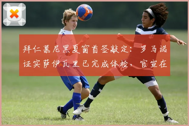 拜仁慕尼黑夏窗首签敲定：罗马诺证实萨伊瓦里已完成体检，官宣在即，转会市场风向解析