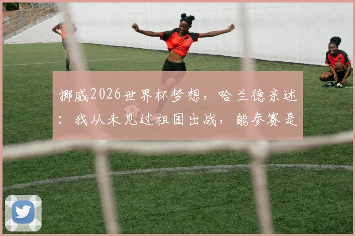 挪威2026世界杯梦想,哈兰德亲述:我从未见过祖国出战,能参赛是最大的心愿