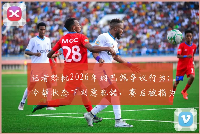 记者怒批2026年姆巴佩争议行为：冷静状态下刻意犯错，赛后被指为精心算计而非冲动失误