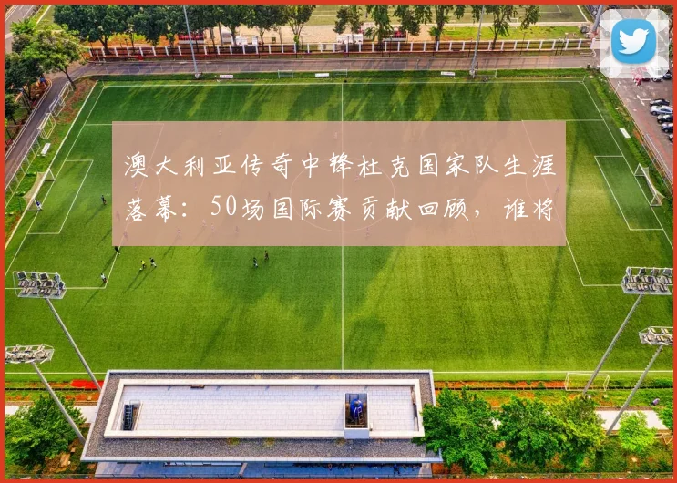 澳大利亚传奇中锋杜克国家队生涯落幕：50场国际赛贡献回顾，谁将接过2026世界杯进攻大旗？