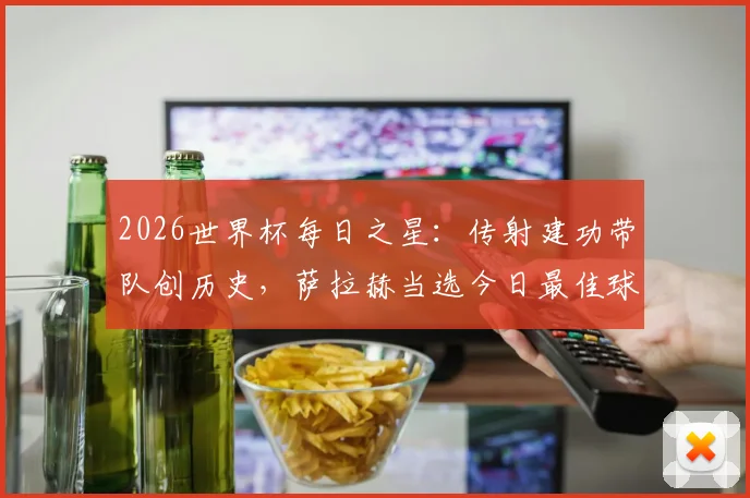 2026世界杯每日之星:传射建功带队创历史,萨拉赫当选今日最佳球员,附赛后深度分析与技术细节回顾