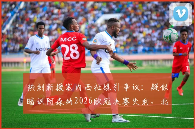 热刺新援塞内西社媒引争议:疑似暗讽阿森纳2026欧冠决赛失利,北伦敦恩怨再添新料