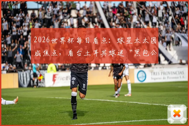 2026世界杯每日看点：球星太太团成焦点，看台土耳其球迷“黑包公”造型走红