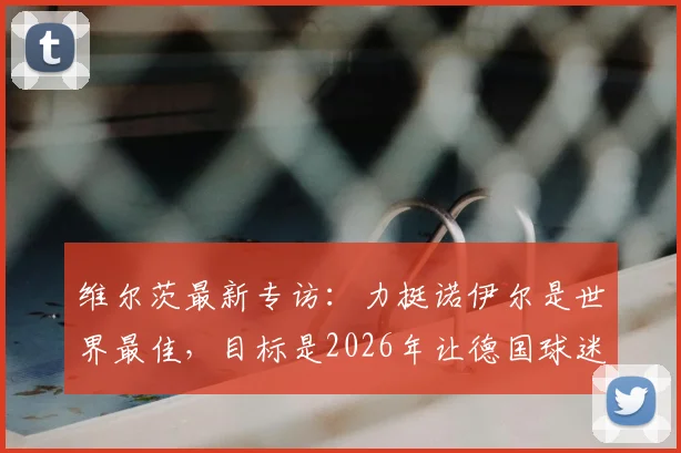 维尔茨最新专访：力挺诺伊尔是世界最佳，目标是2026年让德国球迷享受足球夏天