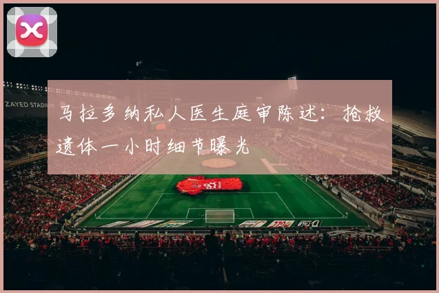 马拉多纳私人医生庭审陈述：抢救遗体一小时细节曝光