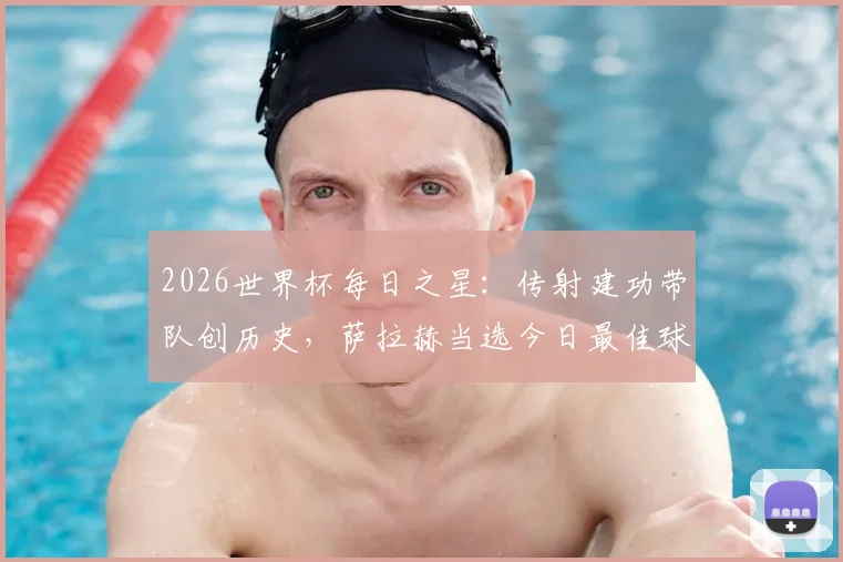 2026世界杯每日之星：传射建功带队创历史，萨拉赫当选今日最佳球员，附赛后深度分析与技术细节回顾