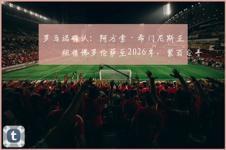 罗马诺确认：阿方索·希门尼斯正式租借佛罗伦萨至2026年，紫百合手握买断条款及签约详情解读