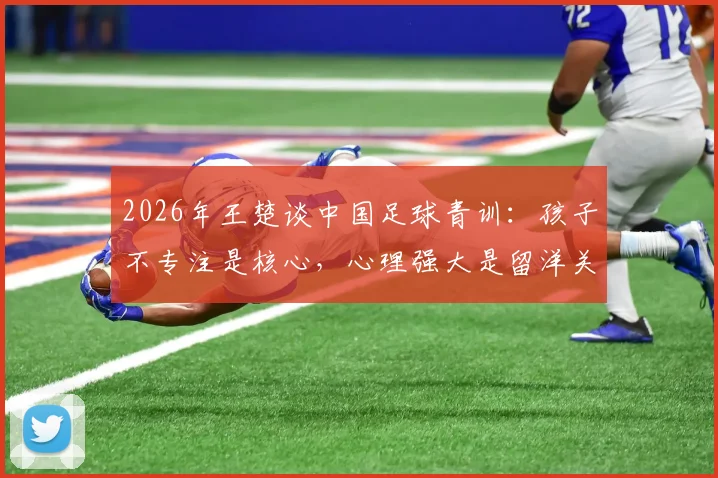 2026年王楚谈中国足球青训：孩子不专注是核心，心理强大是留洋关键