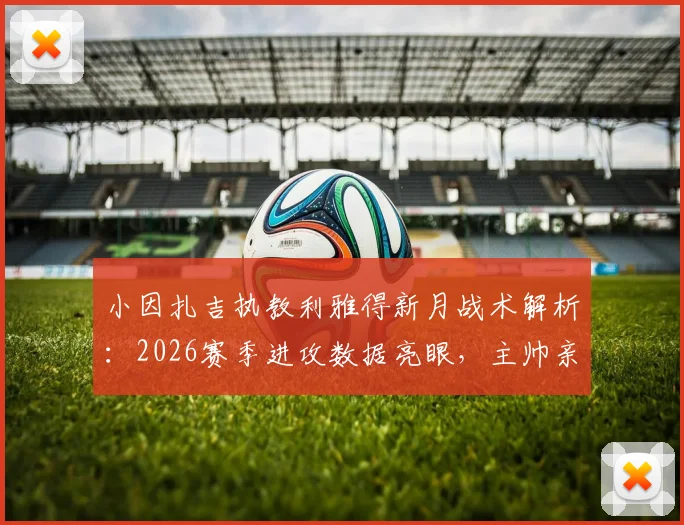 小因扎吉执教利雅得新月战术解析：2026赛季进攻数据亮眼，主帅亲承目标直指沙王冠冠军