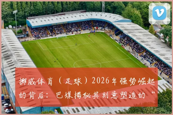 挪威体育（足球）2026年强势崛起的背后：巴媒揭秘其刻意塑造的“对抗世界”团队心态