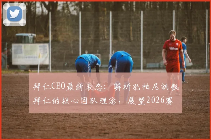 拜仁CEO最新表态：解析孔帕尼执教拜仁的核心团队理念，展望2026赛季重建之路