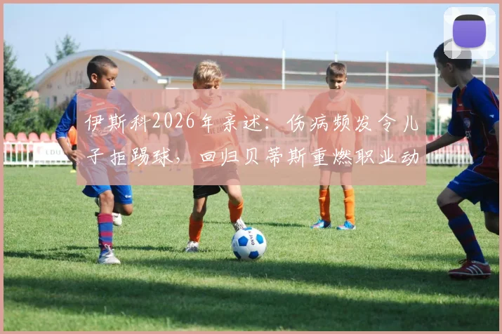 伊斯科2026年亲述：伤病频发令儿子拒踢球，回归贝蒂斯重燃职业动力与坚持