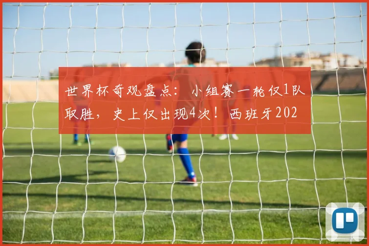 世界杯奇观盘点：小组赛一轮仅1队取胜，史上仅出现4次！西班牙2026年能否再演独苗好戏？