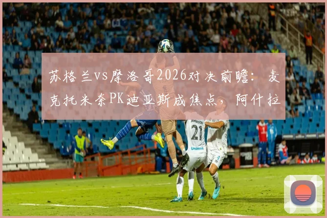 苏格兰vs摩洛哥2026对决前瞻：麦克托米奈PK迪亚斯成焦点，阿什拉夫与麦金关键对位全解析