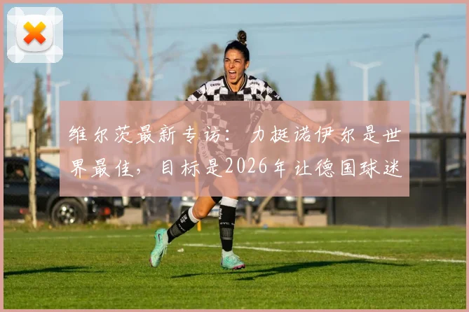 维尔茨最新专访:力挺诺伊尔是世界最佳,目标是2026年让德国球迷享受足球夏天