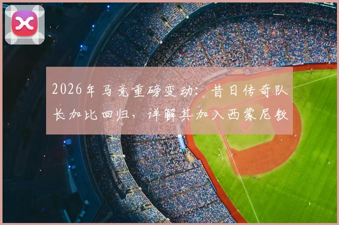 2026年马竞重磅变动:昔日传奇队长加比回归,详解其加入西蒙尼教练组的角色、原因与未来影响