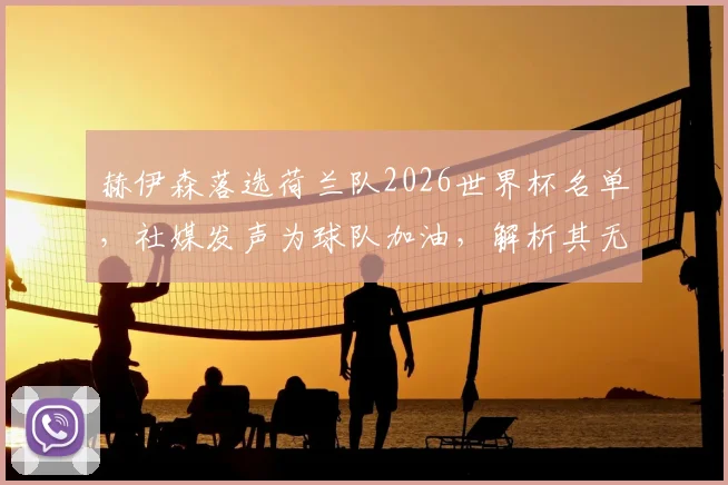 赫伊森落选荷兰队2026世界杯名单，社媒发声为球队加油，解析其无缘原因与未来前景