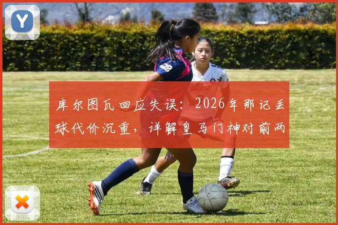 库尔图瓦回应失误：2026年那记丢球代价沉重，详解皇马门神对前两场比赛的真实评价