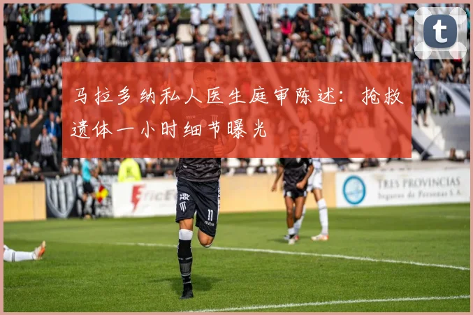 马拉多纳私人医生庭审陈述：抢救遗体一小时细节曝光