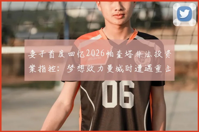 妻子首度回忆2026帕奎塔非法投资案指控：梦想效力曼城时遭遇重击，家庭如何渡过难关？