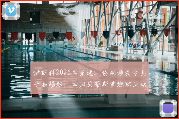 伊斯科2026年亲述:伤病频发令儿子拒踢球,回归贝蒂斯重燃职业动力与坚持