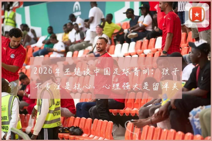 2026年王楚谈中国足球青训:孩子不专注是核心,心理强大是留洋关键