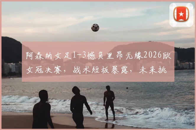 阿森纳女足1-3憾负里昂无缘2026欧女冠决赛，战术短板暴露，未来挑战几何？